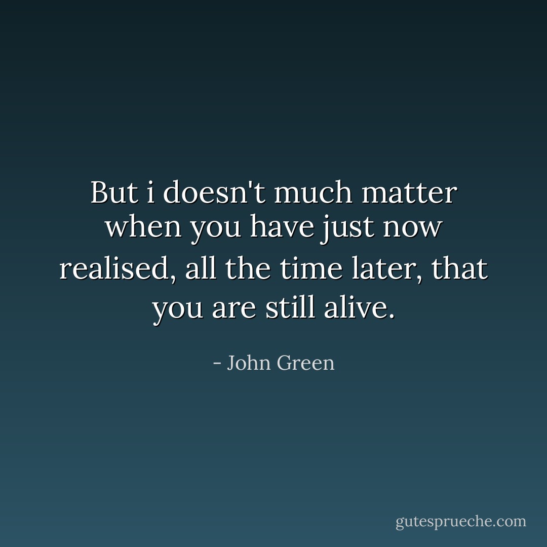 But i doesn't much matter when you have just now realised, all the time later, that you are still alive. - John Green