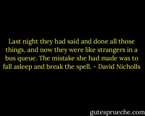 Last night they had said and done all those things, and now they were like strangers in a bus queue. The mistake she had made was to fall asleep and break the spell. - David Nicholls