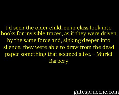 I'd seen the older children in class look into books for invisible traces, as if they were driven by the same force and, sinking deeper into silence, they were able to draw from the dead paper something that seemed alive. - Muriel Barbery