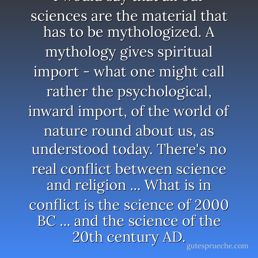 I would say that all our sciences are the material that has to be mythologized. A mythology gives spiritual import - what one might call rather the psychological, inward import, of the world of nature round about us, as understood today. There's no real conflict between science and religion ... What is in conflict is the science of 2000 BC ... and the science of the 20th century AD. - Joseph Campbell