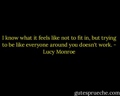 I know what it feels like not to fit in, but trying to be like everyone around you doesn't work. - Lucy Monroe