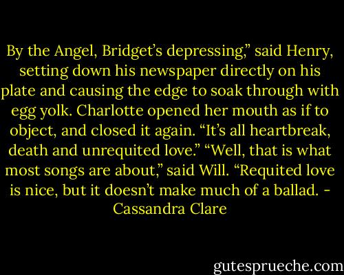 By the Angel, Bridget’s depressing,” said Henry, setting down his newspaper directly on his plate and causing the edge to soak through with egg yolk. Charlotte opened her mouth as if to object, and closed it again. “It’s all heartbreak, death and unrequited love.”<br />“Well, that is what most songs are about,” said Will. “Requited love is nice, but it doesn’t make much of a ballad. - Cassandra Clare