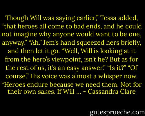 Though Will was saying earlier,” Tessa added, “that heroes all come to bad ends, and he could not imagine why anyone would want to be one, anyway.”<br />“Ah.” Jem’s hand squeezed hers briefly, and then let it go. “Well, Will is looking at it from the hero’s viewpoint, isn’t he? But as for the rest of us, it’s an easy answer.”<br />“Is it?”<br />“Of course.” His voice was almost a whisper now. “Heroes endure because we need them. Not for their own sakes. If Will … - Cassandra Clare