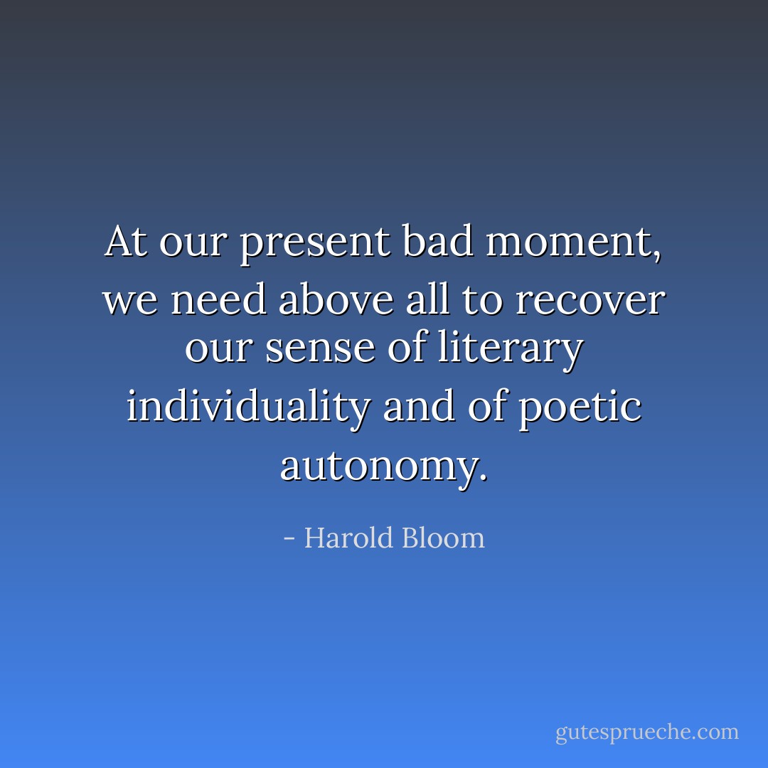 At our present bad moment, we need above all to recover our sense of literary individuality and of poetic autonomy. - Harold Bloom