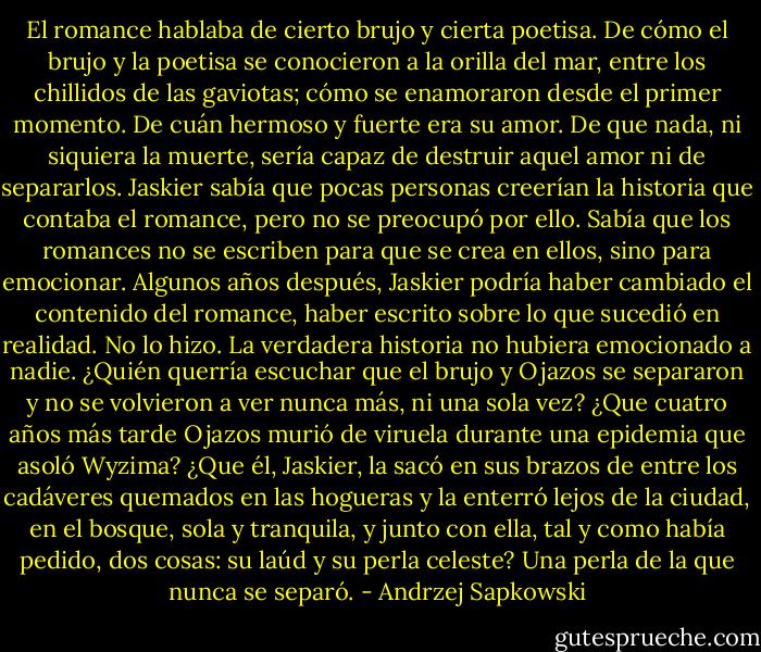 El romance hablaba de cierto brujo y cierta poetisa. De cómo el brujo y la poetisa se conocieron a la orilla del mar, entre los chillidos de las gaviotas; cómo se enamoraron desde el primer momento. De cuán hermoso y fuerte era su amor. De que nada, ni siquiera la muerte, sería capaz de destruir aquel amor ni de separarlos. Jaskier sabía que pocas personas creerían la historia que contaba el romance, pero no se preocupó por ello. Sabía que los romances no se escriben para que se crea en ellos, sino para emocionar. Algunos años después, Jaskier podría haber cambiado el contenido del romance, haber escrito sobre lo que sucedió en realidad. No lo hizo. La verdadera historia no hubiera emocionado a nadie. ¿Quién querría escuchar que el brujo y Ojazos se separaron y no se volvieron a ver nunca más, ni una sola vez? ¿Que cuatro años más tarde Ojazos murió de viruela durante una epidemia que asoló Wyzima? ¿Que él, Jaskier, la sacó en sus brazos de entre los cadáveres quemados en las hogueras y la enterró lejos de la ciudad, en el bosque, sola y tranquila, y junto con ella, tal y como había pedido, dos cosas: su laúd y su perla celeste? Una perla de la que nunca se separó. - Andrzej Sapkowski
