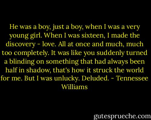 He was a boy, just a boy, when I was a very young girl. When I was sixteen, I made the discovery - love. All at once and much, much too completely. It was like you suddenly turned a blinding on something that had always been half in shadow, that's how it struck the world for me. But I was unlucky. Deluded. - Tennessee Williams