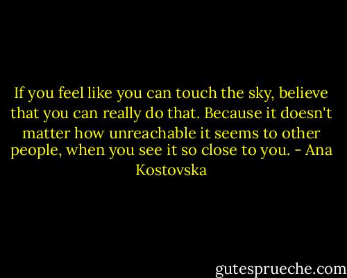 If you feel like you can touch the sky, believe that you can really do that. Because it doesn't matter how unreachable it seems to other people, when you see it so close to you. - Ana Kostovska