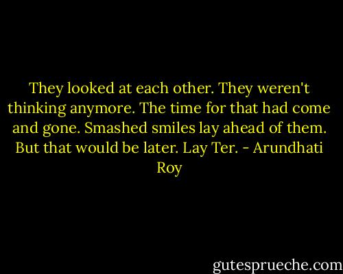 They looked at each other. They weren't thinking anymore. The time for that had come and gone. Smashed smiles lay ahead of them. But that would be later. Lay Ter. - Arundhati Roy