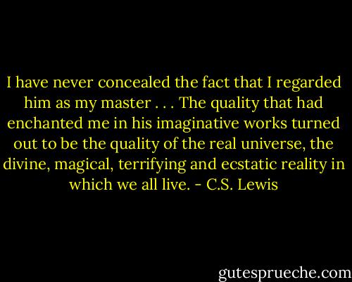 I have never concealed the fact that I regarded him as my master . . . The quality that had enchanted me in his imaginative works turned out to be the quality of the real universe, the divine, magical, terrifying and ecstatic reality in which we all live. - C.S. Lewis