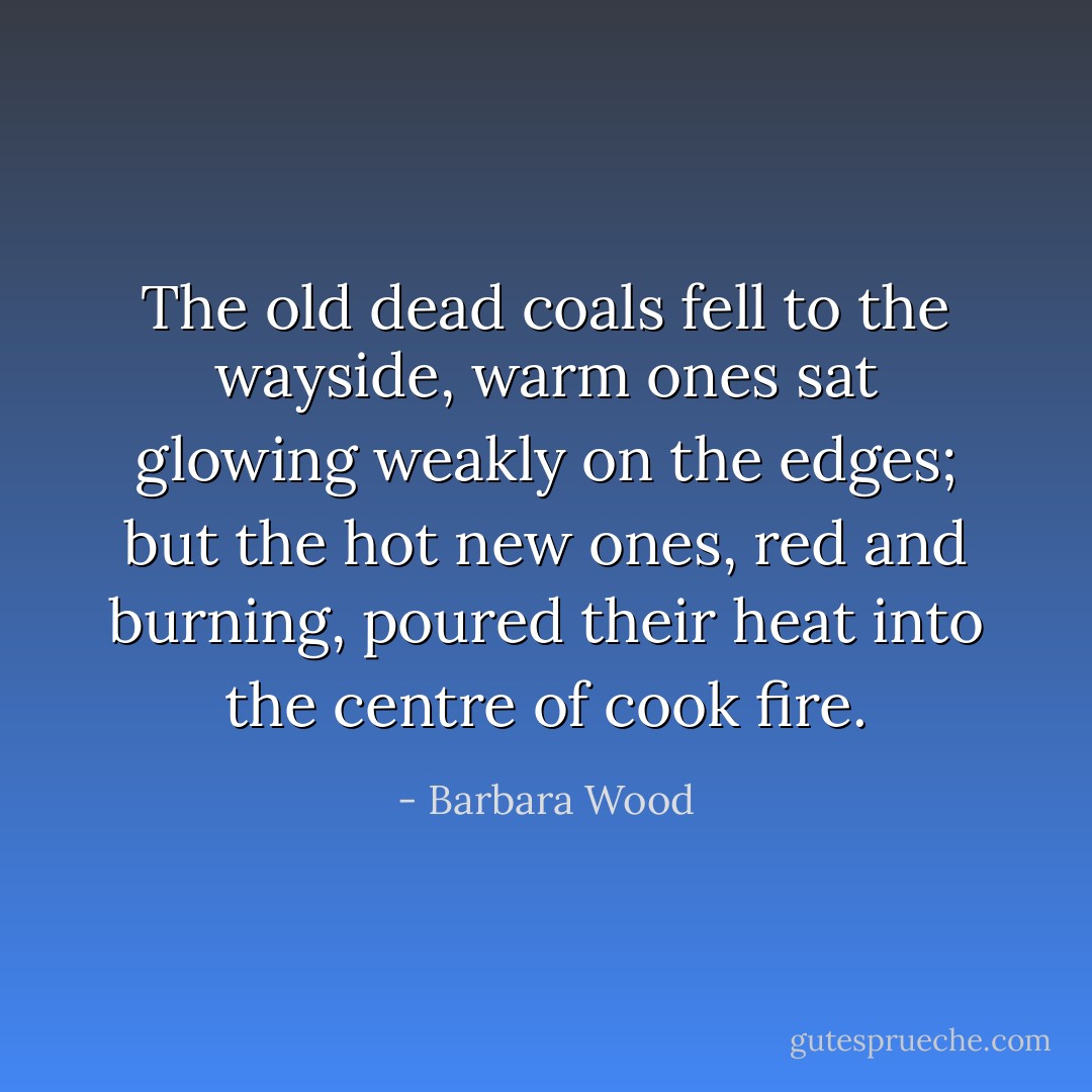 The old dead coals fell to the wayside, warm ones sat glowing weakly on the edges; but the hot new ones, red and burning, poured their heat into the centre of cook fire. - Barbara Wood