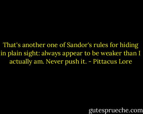 That's another one of Sandor's rules for hiding in plain sight: always appear to be weaker than I actually am. Never push it. - Pittacus Lore