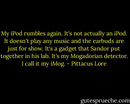 My iPod rumbles again. It's not actually an iPod. It doesn't play any music and the earbuds are just for show. It's a gadget that Sandor put together in his lab.<br />It's my Mogadorian detector. I call it my iMog. - Pittacus Lore