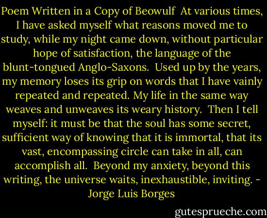Poem Written in a Copy of Beowulf<br /><br />At various times, I have asked myself what reasons<br />moved me to study, while my night came down,<br />without particular hope of satisfaction,<br />the language of the blunt-tongued Anglo-Saxons.<br /><br />Used up by the years, my memory<br />loses its grip on words that I have vainly<br />repeated and repeated. My life in the same way<br />weaves and unweaves its weary history.<br /><br />Then I tell myself: it must be that the soul<br />has some secret, sufficient way of knowing<br />that it is immortal, that its vast, encompassing<br />circle can take in all, can accomplish all.<br /><br />Beyond my anxiety, beyond this writing,<br />the universe waits, inexhaustible, inviting. - Jorge Luis Borges