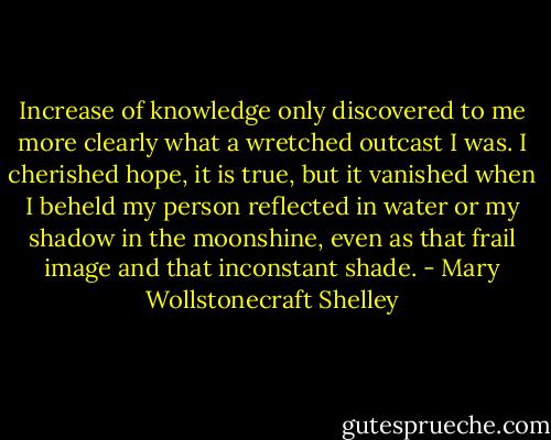Increase of knowledge only discovered to me more clearly what a wretched outcast I was. I cherished hope, it is true, but it vanished when I beheld my person reflected in water or my shadow in the moonshine, even as that frail image and that inconstant shade. - Mary Wollstonecraft Shelley