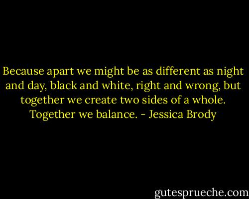 Because apart we might be as different as night and day, black and white, right and wrong, but together we create two sides of a whole. Together we balance. - Jessica Brody