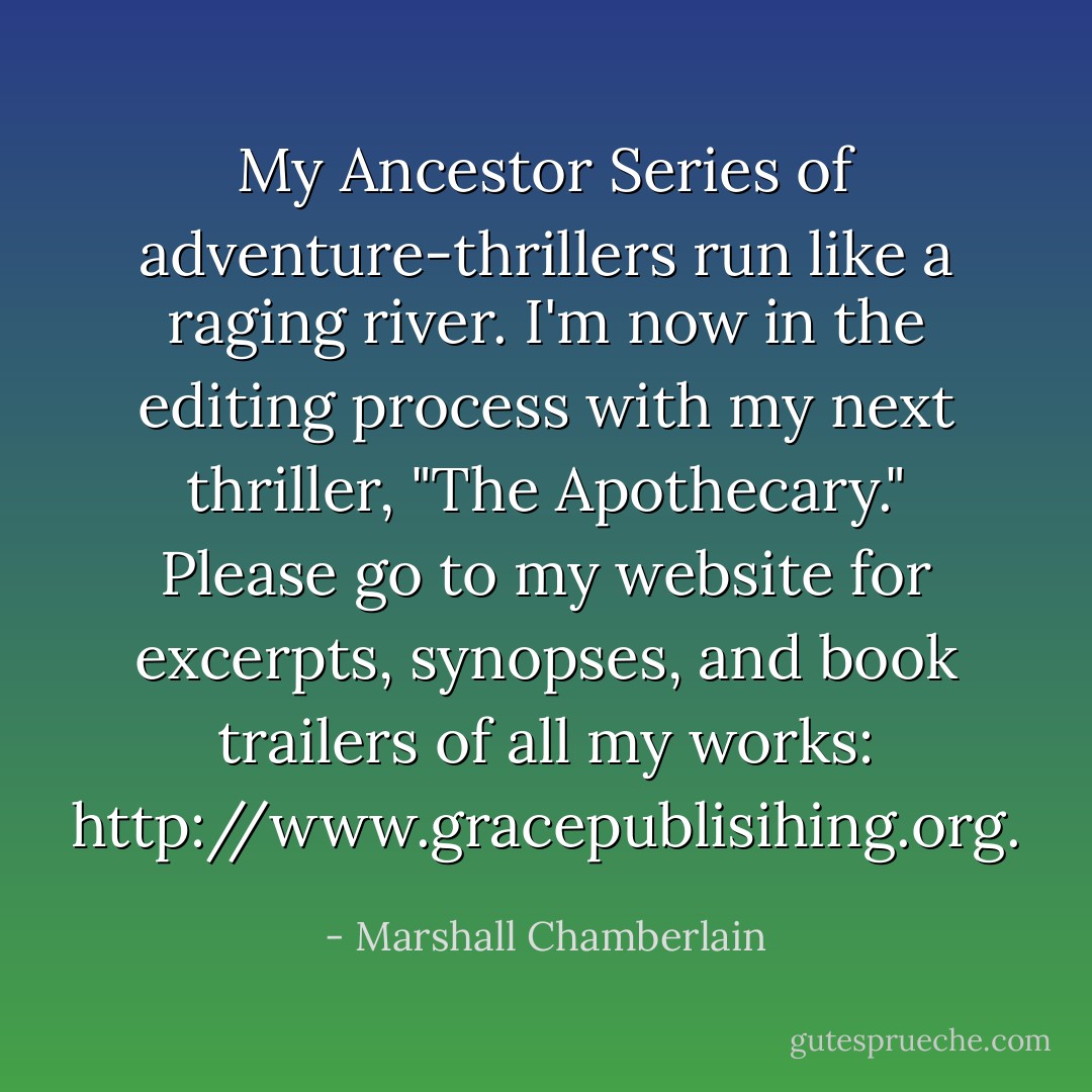 My Ancestor Series of adventure-thrillers run like a raging river. I'm now in the editing process with my next thriller, "The Apothecary." Please go to my website for excerpts, synopses, and book trailers of all my works: <a target="_blank" rel="noopener nofollow" href="http://www.gracepublisihing.org">http://www.gracepublisihing.org</a>. - Marshall Chamberlain