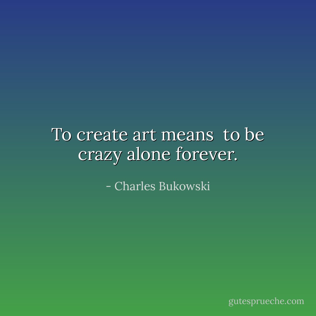 To create art means <br />to be crazy alone<br />forever. - Charles Bukowski
