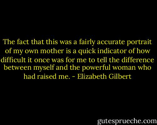 The fact that this was a fairly accurate portrait of my own mother is a quick indicator of how difficult it once was for me to tell the difference between myself and the powerful woman who had raised me. - Elizabeth Gilbert