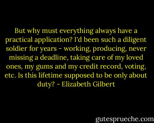 But why must everything always have a practical application? I'd been such a diligent soldier for years - working, producing, never missing a deadline, taking care of my loved ones, my gums and my credit record, voting, etc. Is this lifetime supposed to be only about duty? - Elizabeth Gilbert
