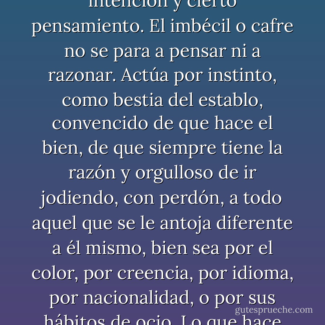 «Es que la gente es mala...» «Mala no; imbécil, que no es lo mismo. El mal presupone una determinación moral, intención y cierto pensamiento. El imbécil o cafre no se para a pensar ni a razonar. Actúa por instinto, como bestia del establo, convencido de que hace el bien, de que siempre tiene la razón y orgulloso de ir jodiendo, con perdón, a todo aquel que se le antoja diferente a él mismo, bien sea por el color, por creencia, por idioma, por nacionalidad, o por sus hábitos de ocio. Lo que hace falta en el mundo es más gente mala de verdad y menos cazurros limítrofes.» - Carlos Ruiz Zafón