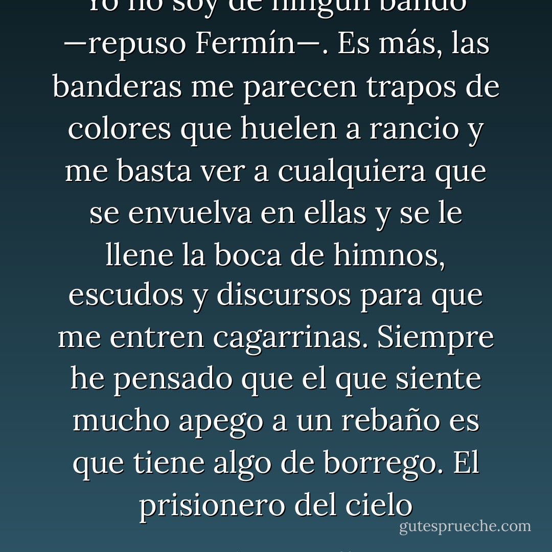Yo no soy de ningún bando —repuso Fermín—. Es más, las banderas me parecen trapos de colores que huelen a rancio y me basta ver a cualquiera que se envuelva en ellas y se le llene la boca de himnos, escudos y discursos para que me entren cagarrinas. Siempre he pensado que el que siente mucho apego a un rebaño es que tiene algo de borrego.<br />El prisionero del cielo - Carlos Ruiz Zafón