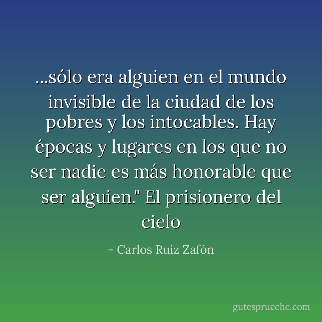 ...sólo era alguien en el mundo invisible de la ciudad de los pobres y los intocables. Hay épocas y lugares en los que no ser nadie es más honorable que ser alguien."<br />El prisionero del cielo - Carlos Ruiz Zafón