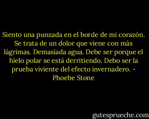 Siento una punzada en el borde de mi corazón. Se trata de un dolor que viene con más lágrimas. Demasiada agua. Debe ser porque el hielo polar se está derritiendo. Debo ser la prueba viviente del efecto invernadero. - Phoebe Stone