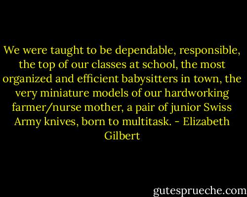 We were taught to be dependable, responsible, the top of our classes at school, the most organized and efficient babysitters in town, the very miniature models of our hardworking farmer/nurse mother, a pair of junior Swiss Army knives, born to multitask. - Elizabeth Gilbert