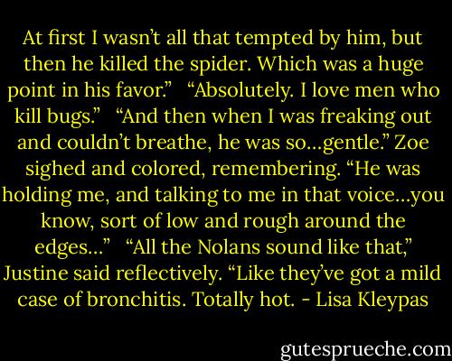 At first I wasn’t all that tempted by him, but then he killed the spider. Which was a huge point in his favor.”<br /><br /> “Absolutely. I love men who kill bugs.”<br /><br /> “And then when I was freaking out and couldn’t breathe, he was so…gentle.” Zoe sighed and colored, remembering. “He was holding me, and talking to me in that voice…you know, sort of low and rough around the edges…”<br /><br /> “All the Nolans sound like that,” Justine said reflectively. “Like they’ve got a mild case of bronchitis. Totally hot. - Lisa Kleypas
