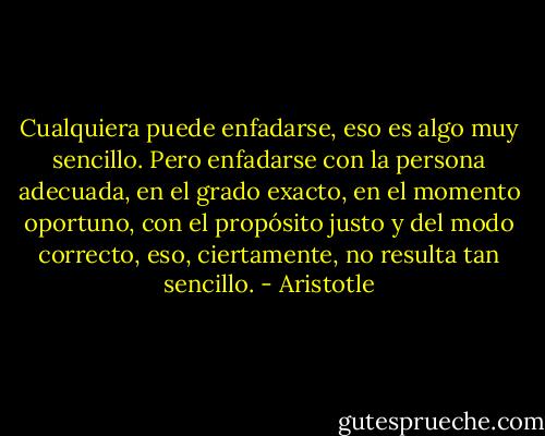 Cualquiera puede enfadarse, eso es algo muy sencillo. Pero enfadarse con la persona adecuada, en el grado exacto, en el momento oportuno, con el propósito justo y del modo correcto, eso, ciertamente, no resulta tan sencillo. - Aristotle