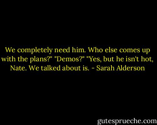 We completely need him. Who else comes up with the plans?"<br />"Demos?"<br />"Yes, but he isn't hot, Nate. We talked about is. - Sarah Alderson
