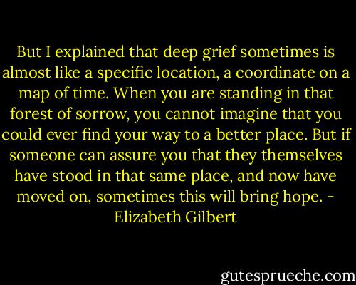 But I explained that deep grief sometimes is almost like a specific location, a coordinate on a map of time. When you are standing in that forest of sorrow, you cannot imagine that you could ever find your way to a better place. But if someone can assure you that they themselves have stood in that same place, and now have moved on, sometimes this will bring hope. - Elizabeth Gilbert