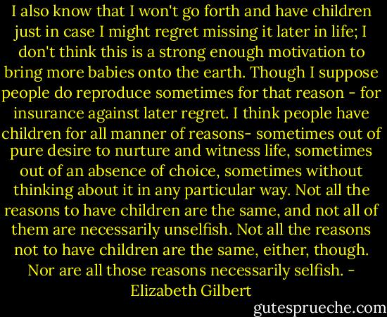 I also know that I won't go forth and have children just in case I might regret missing it later in life; I don't think this is a strong enough motivation to bring more babies onto the earth. Though I suppose people do reproduce sometimes for that reason - for insurance against later regret. I think people have children for all manner of reasons- sometimes out of pure desire to nurture and witness life, sometimes out of an absence of choice, sometimes without thinking about it in any particular way. Not all the reasons to have children are the same, and not all of them are necessarily unselfish. Not all the reasons not to have children are the same, either, though. Nor are all those reasons necessarily selfish. - Elizabeth Gilbert