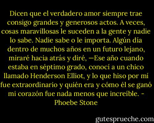 Dicen que el verdadero amor siempre trae consigo grandes y generosos actos. A veces, cosas maravillosas le suceden a la gente y nadie lo sabe. Nadie sabe o le importa. Algún día dentro de muchos años en un futuro lejano, miraré hacia atrás y diré, —Ese año cuando estaba en séptimo grado, conocí a un chico llamado Henderson Elliot, y lo que hiso por mí fue extraordinario y quién era y cómo él se ganó mi corazón fue nada menos que increíble. - Phoebe Stone