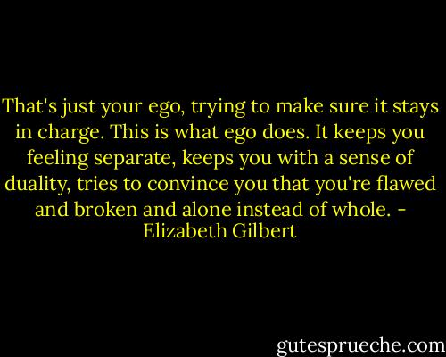 That's just your ego, trying to make sure it stays in charge. This is what ego does. It keeps you feeling separate, keeps you with a sense of duality, tries to convince you that you're flawed and broken and alone instead of whole. - Elizabeth Gilbert