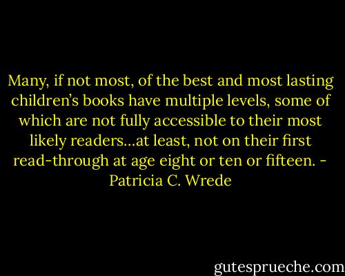Many, if not most, of the best and most lasting children’s books have multiple levels, some of which are not fully accessible to their most likely readers…at least, not on their first read-through at age eight or ten or fifteen. - Patricia C. Wrede