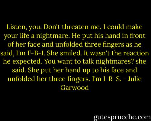 Listen, you. Don't threaten me. I could make your life a nightmare. He put his hand in front of her face and unfolded three fingers as he said, I'm F-B-I. She smiled. It wasn't the reaction he expected. You want to talk nightmares? she said. She put her hand up to his face and unfolded her three fingers. I'm I-R-S. - Julie Garwood