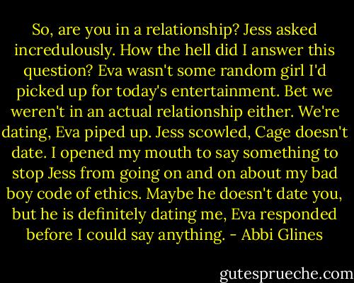 So, are you in a relationship? Jess asked incredulously.<br />How the hell did I answer this question? Eva wasn't some random girl I'd picked up for today's entertainment. Bet we weren't in an actual relationship either.<br />We're dating, Eva piped up.<br />Jess scowled, Cage doesn't date.<br />I opened my mouth to say something to stop Jess from going on and on about my bad boy code of ethics.<br />Maybe he doesn't date you, but he is definitely dating me, Eva responded before I could say anything. - Abbi Glines