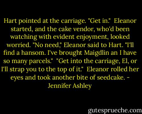 Hart pointed at the carriage. "Get in."<br /><br />Eleanor started, and the cake vendor, who'd been watching with evident enjoyment, looked worried. "No need," Eleanor said to Hart. "I'll find a hansom. I've brought Maigdlin an I have so many parcels."<br /><br />"Get into the carriage, El, or I'll strap you to the top of it."<br /><br />Eleanor rolled her eyes and took another bite of seedcake. - Jennifer Ashley