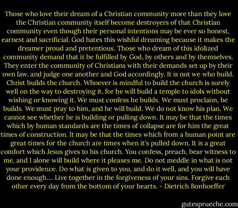 Those who love their dream of a Christian community more than they love the Christian community itself become destroyers of that Christian community even though their personal intentions may be ever so honest, earnest and sacrificial. God hates this wishful dreaming because it makes the dreamer proud and pretentious. Those who dream of this idolized community demand that it be fulfilled by God, by others and by themselves. They enter the community of Christians with their demands set up by their own law, and judge one another and God accordingly. It is not we who build. Christ builds the church. Whoever is mindful to build the church is surely well on the way to destroying it, for he will build a temple to idols without wishing or knowing it. We must confess he builds. We must proclaim, he builds. We must pray to him, and he will build. We do not know his plan. We cannot see whether he is building or pulling down. It may be that the times which by human standards are the times of collapse are for him the great times of construction. It may be that the times which from a human point are great times for the church are times when it's pulled down. It is a great comfort which Jesus gives to his church. You confess, preach, bear witness to me, and I alone will build where it pleases me. Do not meddle in what is not your providence. Do what is given to you, and do it well, and you will have done enough.... Live together in the forgiveness of your sins. Forgive each other every day from the bottom of your hearts. - Dietrich Bonhoeffer