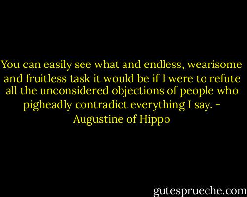 You can easily see what and endless, wearisome and fruitless task it would be if I were to refute all the unconsidered objections of people who pigheadly contradict everything I say. - Augustine of Hippo