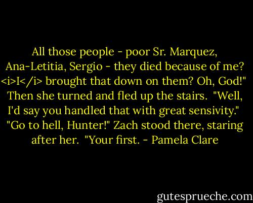 All those people - poor Sr. Marquez, Ana-Letitia, Sergio - they died because of me? <i>I</i> brought that down on them? Oh, God!"<br /><br />Then she turned and fled up the stairs.<br /><br />"Well, I'd say you handled that with great sensivity."<br /><br />"Go to hell, Hunter!" Zach stood there, staring after her.<br /><br />"Your first. - Pamela Clare