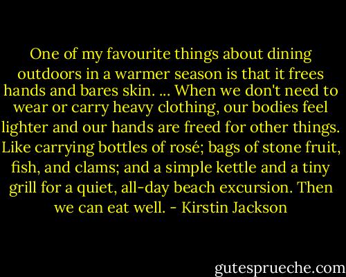 One of my favourite things about dining outdoors in a warmer season is that it frees hands and bares skin. ... When we don't need to wear or carry heavy clothing, our bodies feel lighter and our hands are freed for other things. Like carrying bottles of rosé; bags of stone fruit, fish, and clams; and a simple kettle and a tiny grill for a quiet, all-day beach excursion. Then we can eat well. - Kirstin Jackson