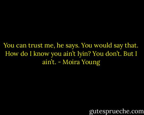 You can trust me, he says.<br />You would say that. How do I know you ain’t lyin?<br />You don’t. But I ain’t. - Moira Young