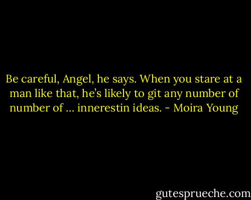Be careful, Angel, he says. When you stare at a man like that, he’s likely to git any number of number of … innerestin ideas. - Moira Young