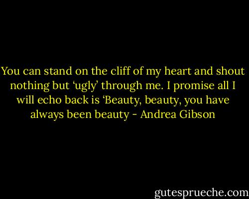 You can stand on the cliff of my heart and shout nothing but ‘ugly’ through me. I promise all I will echo back is ‘Beauty, beauty, you have always been beauty - Andrea Gibson
