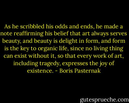 As he scribbled his odds and ends, he made a note reaffirming his belief that art always serves beauty, and beauty is delight in form, and form is the key to organic life, since no living thing can exist without it, so that every work of art, including tragedy, expresses the joy of existence. - Boris Pasternak