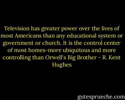 Television has greater power over the lives of most Americans than any educational system or government or church. It is the control center of most homes-more ubiquitous and more controlling than Orwell's Big Brother - R. Kent Hughes