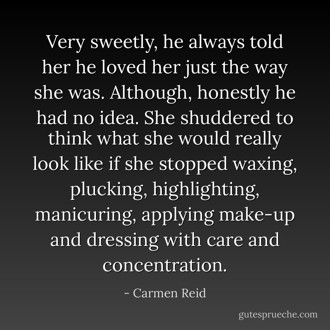 Very sweetly, he always told her he loved her just the way she was. Although, honestly he had no idea. She shuddered to think what she would really look like if she stopped waxing, plucking, highlighting, manicuring, applying make-up and<br />dressing with care and concentration. - Carmen Reid