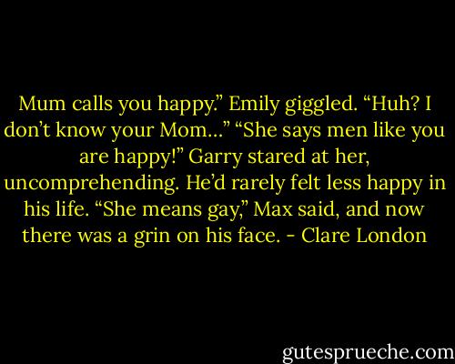 Mum calls you happy.” Emily giggled.<br />“Huh? I don’t know your Mom…” “She says men like you are happy!”<br />Garry stared at her, uncomprehending. He’d rarely felt less happy in his life.<br />“She means gay,” Max said, and now there was a grin on his face. - Clare London